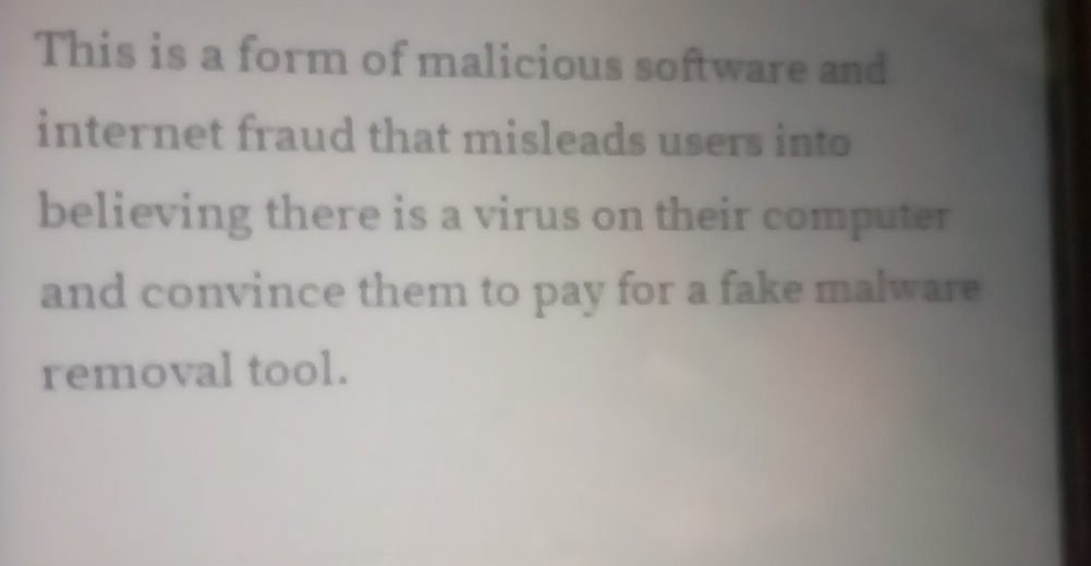 This is a form of malicious software and 
internet fraud that misleads users into 
believing there is a virus on their computer 
and convince them to pay for a fake malware 
removal tool.