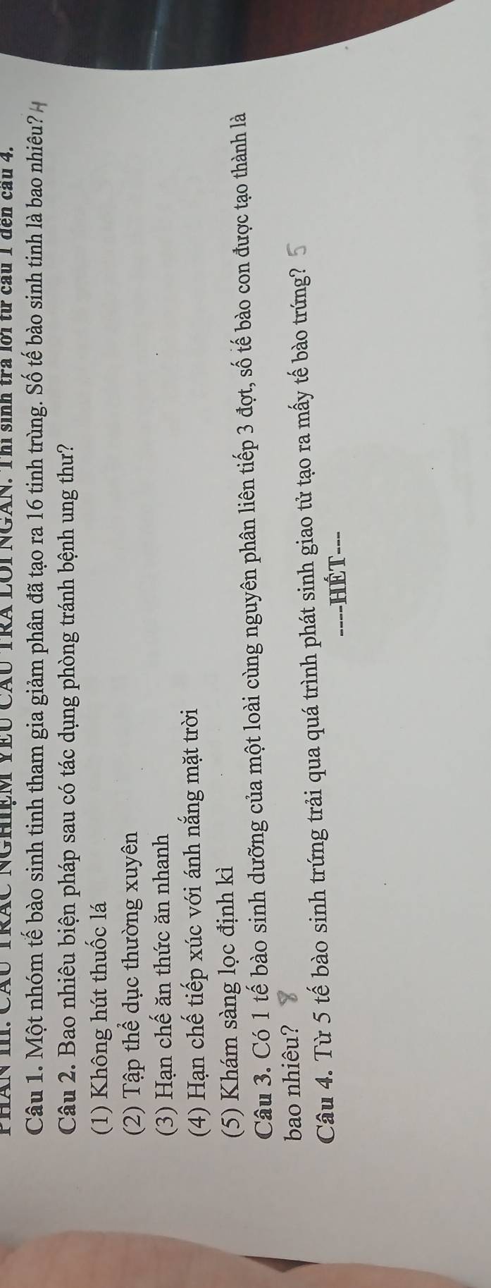 PHAN III. CÃU TRAC NGHIEM YEU CAU TRA LOI NGAN. Thì sinh trà lời từ cầu 1 đến cầu 4.
Câu 1. Một nhóm tế bào sinh tinh tham gia giảm phân đã tạo ra 16 tinh trùng. Số tế bào sinh tinh là bao nhiêu?
Câu 2. Bao nhiêu biện pháp sau có tác dụng phòng tránh bệnh ung thư?
(1) Không hút thuốc lá
(2) Tập thể dục thường xuyên
(3) Hạn chế ăn thức ăn nhanh
(4) Hạn chế tiếp xúc với ánh nắng mặt trời
(5) Khám sàng lọc định kì
Câu 3. Có 1 tế bào sinh dưỡng của một loài cùng nguyên phân liên tiếp 3 đợt, số tế bào con được tạo thành là
bao nhiêu?
Câu 4. Từ 5 tế bào sinh trứng trải qua quá trình phát sinh giao tử tạo ra mấy tế bào trứng?
==--HÉT--=