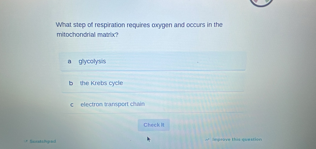 What step of respiration requires oxygen and occurs in the
mitochondrial matrix?
glycolysis
b the Krebs cycle
c electron transport chain
Check It
Scratchpad Improve this question