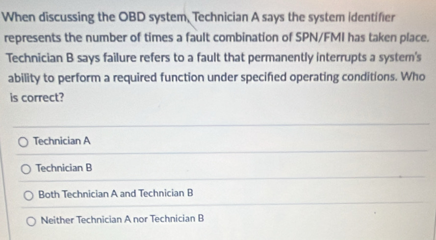 When discussing the OBD system, Technician A says the system identifier
represents the number of times a fault combination of SPN/FMI has taken place.
Technician B says failure refers to a fault that permanently interrupts a system's
ability to perform a required function under specifed operating conditions. Who
is correct?
Technician A
Technician B
Both Technician A and Technician B
Neither Technician A nor Technician B