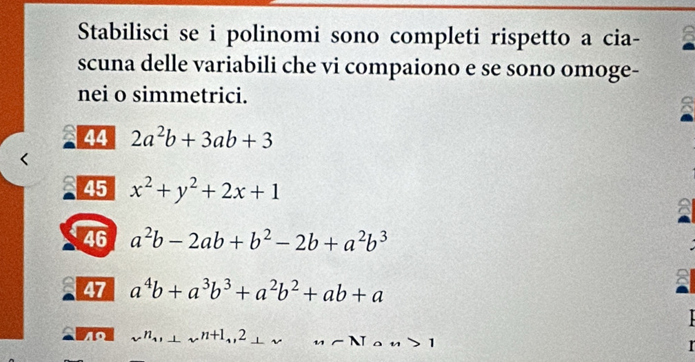 Stabilisci se i polinomi sono completi rispetto a cia- 
scuna delle variabili che vi compaiono e se sono omoge- 
nei o simmetrici. 
8 
44 2a^2b+3ab+3
45 x^2+y^2+2x+1
A 
46 a^2b-2ab+b^2-2b+a^2b^3
47 a^4b+a^3b^3+a^2b^2+ab+a

40 x^n_1, ⊥ x^(n+1),2_ 2 _-Nan>1 I