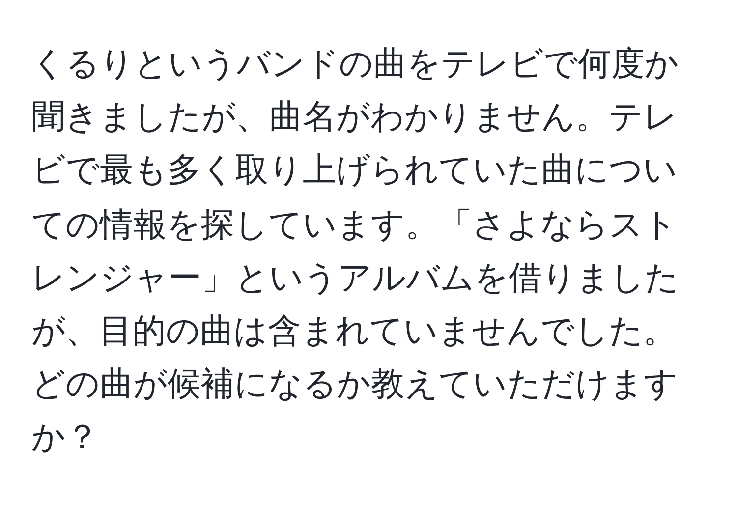 くるりというバンドの曲をテレビで何度か聞きましたが、曲名がわかりません。テレビで最も多く取り上げられていた曲についての情報を探しています。「さよならストレンジャー」というアルバムを借りましたが、目的の曲は含まれていませんでした。どの曲が候補になるか教えていただけますか？