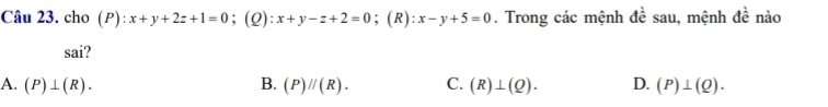 cho (P):x+y+2z+1=0 ；(2): x+y-z+2=0; (R) :x-y+5=0. Trong các mệnh đề sau, mệnh de nào
sai?
A. (P)⊥ (R). B. (P)parallel (R). C. (R)⊥ (Q). D. (P)⊥ (Q).