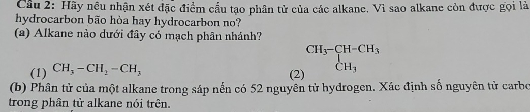 Hãy nêu nhận xét đặc điểm cấu tạo phân tử của các alkane. Vì sao alkane còn được gọi là 
hydrocarbon bão hòa hay hydrocarbon no? 
(a) Alkane nào dưới đây có mạch phân nhánh? 
(1) CH_3-CH_2-CH_3
beginarrayr CH_3-CH-CH_3 CH_3endarray
(2) 
(b) Phân tử của một alkane trong sáp nến có 52 nguyên tử hydrogen. Xác định số nguyên tử carbo 
trong phân tử alkane nói trên.