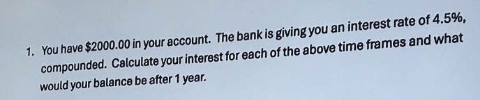 You have $2000.00 in your account. The bank is giving you an interest rate of 4.5%, 
compounded. Calculate your interest for each of the above time frames and what 
would your balance be after 1 year.