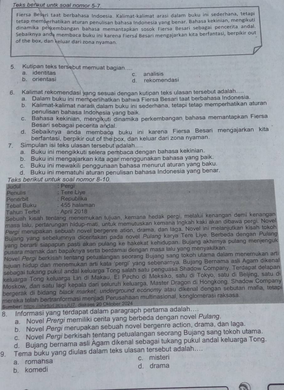 Teks benkut untk soal nomor 5-7.
Fiersa Besari taat berbahasa Indoesia. Kalimat-kalimat arasi dalam buku ini sederhana, tetapi
tetap memperhatikan aturan penulisan bahasa Indonesia yang benar. Bahasa kekinian, mengikuti
dinamika perkembangan bahasa memantapkan sosok Fiersa Besari sebagai pencerita andal.
Sebaiknya anda membaca buku ini karena Fiersa Besari mengajarkan kita berfantasi, berpikir out
of the box, dan keluar dari zona nyaman.
5. Kutipan teks tersebut memuat bagian…
a. identitas
b. orientasi c. analisis
d. rekomendasi
6. Kalimat rekomendasi yang sesuai dengan kutipan teks ulasan tersebut adalah…
a. Dalam buku ini memperlihatkan bahwa Fiersa Besari taat berbahasa Indonesia.
b. Kalimat-kalimat narasi dalam buku ini sederhana, tetapi tetap memperhatikan aturan
penulisan bahasa Indonesia yang baik.
c. Bahasa kekinian, mengikuti dinamika perkembangan bahasa memantapkan Fiersa
Besari sebagai pecerita andal.
d. Sebaiknya anda membaca buku ini karena Fiersa Besari mengajarkan kita
berfantasi, berpikir out of the box, dan keluar dari zona nyaman.
7. Simpulan isi teks ulasan tersebut adalah…
a. Buku ini mengikkuti selera pembaca dengan bahasa kekinian.
b. Buku ini mengajarkan kita agar menggunakan bahasa yang baik.
c. Buku ini mewakili penggunaan bahasa menurut aturan yang baku.
d. Buku ini mematuhi aturan penulisan bahasa Indonesia yang benar.
Teks berikut untuk soal nomor 8-10.
Judul Pergi
Penulis Tere Liye
Penerbit Republika
Tebal Buku 455 halaman
Tahun Terbit : April 2018
Sebuah kisah tentang menemukan tujuan, kemana hedak pergi, melalui kenangan demi kenangan
masa lalu, pertarungan hidup-mati, untuk memutuskan kemana Ingkah kaki akan dibawa pergi. Novel
Pergi merupakan sebuah novel bergenre ation, drama, dan laga. Novel ini melanjutkan kisah tokoh
Bujang yang sebelumnya diceritakan pada novel Pulang karya Tere Liye. Berbeda dengan Pulang
yang berarti siapapun pasti akan pulang ke hakekat kehidupan. Bujang akhirnya pulang menjenguk
pusara mamak dan bapaknya serta berdamai dengan masa lalu yang menyakitkan.
Novel Pergi berkisah tentang petualangan seorang Bujang sang tokoh utama dalam menemukan arti
tujuan hidup dan menemukan arti kata ‘pergi’ yang sebenarnya. Bujang Bernama asli Agam dikenal
sebagai tukang pukul andal keluarga Tong salah satu penguasa Shadow Company. Terdapat delapan
keluarga Tong keluarga Lin di Makau, El Pacho di Meksiko, satu di Tokyo, satu di Beijing, satu di
Moskow, dan satu lagi kepala dari seluruh keluarga, Master Dragon di Hongkong. Shadow Company
bergerak di bidang black market, underground economy atau dikenal dengan sebutan mafia, tetapi
mereka telah bertranformasi menjadi Perusahaan multinasional, konglomerasi raksasa.
Sumber: https://shirturl.at/svJU7. diakses 20 Oktober 2024
8. Informasi yang terdapat dalam paragraph pertama adalah…
a. Novel Prergi memiliki cerita yang berbeda dengan novel Pulang.
b. Novel Pergi merupakan sebuah novel bergenre action, drama, dan laga.
c. Novel Pergi berkisah tentang petualangan seorang Bujang sang tokoh utama.
d. Bujang bernama asli Agam dikenal sebagai tukang pukul andal keluarga Tong.
9. Tema buku yang diulas dalam teks ulasan tersebut adalah….
a. romansa c. misteri
d. drama
b. komedi