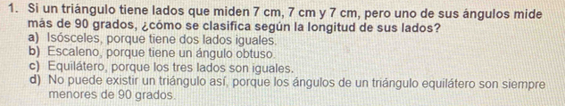 Si un triángulo tiene lados que miden 7 cm, 7 cm y 7 cm, pero uno de sus ángulos mide
más de 90 grados, ¿cómo se clasifica según la longitud de sus lados?
a) Isósceles, porque tiene dos lados iguales.
b) Escaleno, porque tiene un ángulo obtuso.
c) Equilátero, porque los tres lados son iguales.
d) No puede existir un triángulo así, porque los ángulos de un triángulo equilátero son siempre
menores de 90 grados.