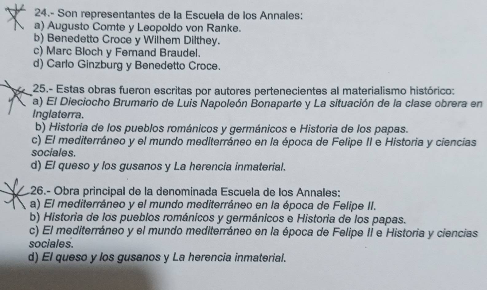 24.- Son representantes de la Escuela de los Annales:
a) Augusto Comte y Leopoldo von Ranke.
b) Benedetto Croce y Wilhem Dilthey.
c) Marc Bloch y Fernand Braudel.
d) Carlo Ginzburg y Benedetto Croce.
25.- Estas obras fueron escritas por autores pertenecientes al materialismo histórico:
a) El Dieciocho Brumario de Luis Napoleón Bonaparte y La situación de la clase obrera en
Inglaterra.
b) Historia de los pueblos románicos y germánicos e Historia de los papas.
c) El mediterráneo y el mundo mediterráneo en la época de Felipe II e Historia y ciencias
sociales.
d) El queso y los gusanos y La herencia inmaterial.
26.- Obra principal de la denominada Escuela de los Annales:
a) El mediterráneo y el mundo mediterráneo en la época de Felipe II.
b) Historia de los pueblos románicos y germánicos e Historia de los papas.
c) El mediterráneo y el mundo mediterráneo en la época de Felipe II e Historia y ciencias
sociales.
d) El queso y los gusanos y La herencia inmaterial.