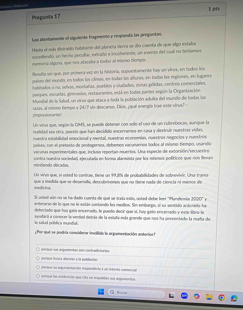 Lintara y Rn
1 pts
Pregunta 17
Lea atentamente el siguiente fragmento y responda las preguntas.
Hasta el más distraído habitante del planeta tierra se dio cuenta de que algo estaba
sucediendo, un hecho peculiar, extraño e incoherente, un evento del cual no teníamos
memoria alguna, que nos atacaba a todos al mismo tiempo.
Resulta ser que, por primera vez en la historia, supuestamente hay un virus, en todos los
países del mundo, en todos los climas, en todas las alturas, en todas las regiones, en lugares
habitados o no, selvas, montañas, pueblos y ciudades, zonas gélidas, centros comerciales,
parques, escuelas, gimnasios, restaurantes, está en todas partes según la Organización
Mundial de la Salud, un virus que ataca a toda la población adulta del mundo de todas las
razas, al mismo tiempo y 24/7 sin descanso. Dios, ¿qué energía trae este virus? -
¡Impresionante!
Un virus que, según la OMS, se puede detener con solo el uso de un cubrebocas, aunque la
realidad sea otra, puesto que han decidido encerrarnos en casa y destruir nuestras vidas,
nuestra estabilidad emocional y mental, nuestras economías, nuestros negocios y nuestros
países, con el pretexto de protegernos, debemos vacunarnos todos al mismo tiempo, usando
vacunas experimentales que, incluso reportan muertos. Una especie de extorsión/secuestro
contra nuestra sociedad, ejecutada en forma alarmista por los mismos políticos que nos Ilevan
mintiendo décadas.
Un virus que, si usted lo contrae, tiene un 99,8% de probabilidades de sobrevivir. Una trama
que a medida que se desarrolla, descubriremos que no tiene nada de ciencia ni menos de
medicina.
Si usted aún no se ha dado cuenta de qué se trata esto, usted debe leer "Plandemia 2020'' y
enterarse de lo que no le están contando los medios. Sin embargo, si su sentido arácnido ha
detectado que hay gato encerrado, le puedo decir que sí, hay gato encerrado y este libro le
ayudará a conocer la verdad detrás de la estafa más grande que nos ha presentado la maña de
la salud pública mundial.
¿Por qué se podría considerar inválida la argumentación anterior?
porque sus argumentos son contradictorios
porque busca alarmar a la población
porque su argumentación respondería a un interés comercial
porque las evidencias que cita no respaldan sus argumentos
Buscar