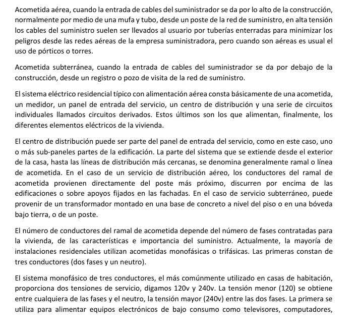 Acometida aérea, cuando la entrada de cables del suministrador se da por lo alto de la construcción,
normalmente por medio de una mufa y tubo, desde un poste de la red de suministro, en alta tensión
los cables del suministro suelen ser llevados al usuario por tuberías enterradas para minimizar los
peligros desde las redes aéreas de la empresa suministradora, pero cuando son aéreas es usual el
uso de pórticos o torres.
Acometida subterránea, cuando la entrada de cables del suministrador se da por debajo de la
construcción, desde un registro o pozo de visita de la red de suministro.
El sistema eléctrico residencial típico con alimentación aérea consta básicamente de una acometida,
un medidor, un panel de entrada del servicio, un centro de distribución y una serie de circuitos
individuales llamados circuitos derivados. Estos últimos son los que alimentan, finalmente, los
diferentes elementos eléctricos de la vivienda.
El centro de distribución puede ser parte del panel de entrada del servicio, como en este caso, uno
o más sub-paneles partes de la edificación. La parte del sistema que se extiende desde el exterior
de la casa, hasta las líneas de distribución más cercanas, se denomina generalmente ramal o línea
de acometida. En el caso de un servicio de distribución aéreo, los conductores del ramal de
acometida provienen directamente del poste más próximo, discurren por encima de las
edificaciones o sobre apoyos fijados en las fachadas. En el caso de servicio subterráneo, puede
provenir de un transformador montado en una base de concreto a nivel del piso o en una bóveda
bajo tierra, o de un poste.
El número de conductores del ramal de acometida depende del número de fases contratadas para
la vivienda, de las características e importancia del suministro. Actualmente, la mayoría de
instalaciones residenciales utilizan acometidas monofásicas o trifásicas. Las primeras constan de
tres conductores (dos fases y un neutro).
El sistema monofásico de tres conductores, el más comúnmente utilizado en casas de habitación,
proporciona dos tensiones de servicio, digamos 120v y 240v. La tensión menor (120) se obtiene
entre cualquiera de las fases y el neutro, la tensión mayor (240v) entre las dos fases. La primera se
utiliza para alimentar equipos electrónicos de bajo consumo como televisores, computadores,