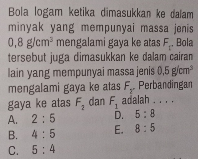 Bola logam ketika dimasukkan ke dalam
minyak yang mempunyai massa jenis
0,8g/cm^3 mengalami gaya ke atas F_1. Bola
tersebut juga dimasukkan ke dalam cairan
lain yang mempunyai massa jenis 0,5g/cm^3
mengalami gaya ke atas F_2. Perbandingan
gaya ke atas F_2 dan F_1 adalah . . . .
A. 2:5
D. 5:8
B. 4:5
E. 8:5
C. 5:4