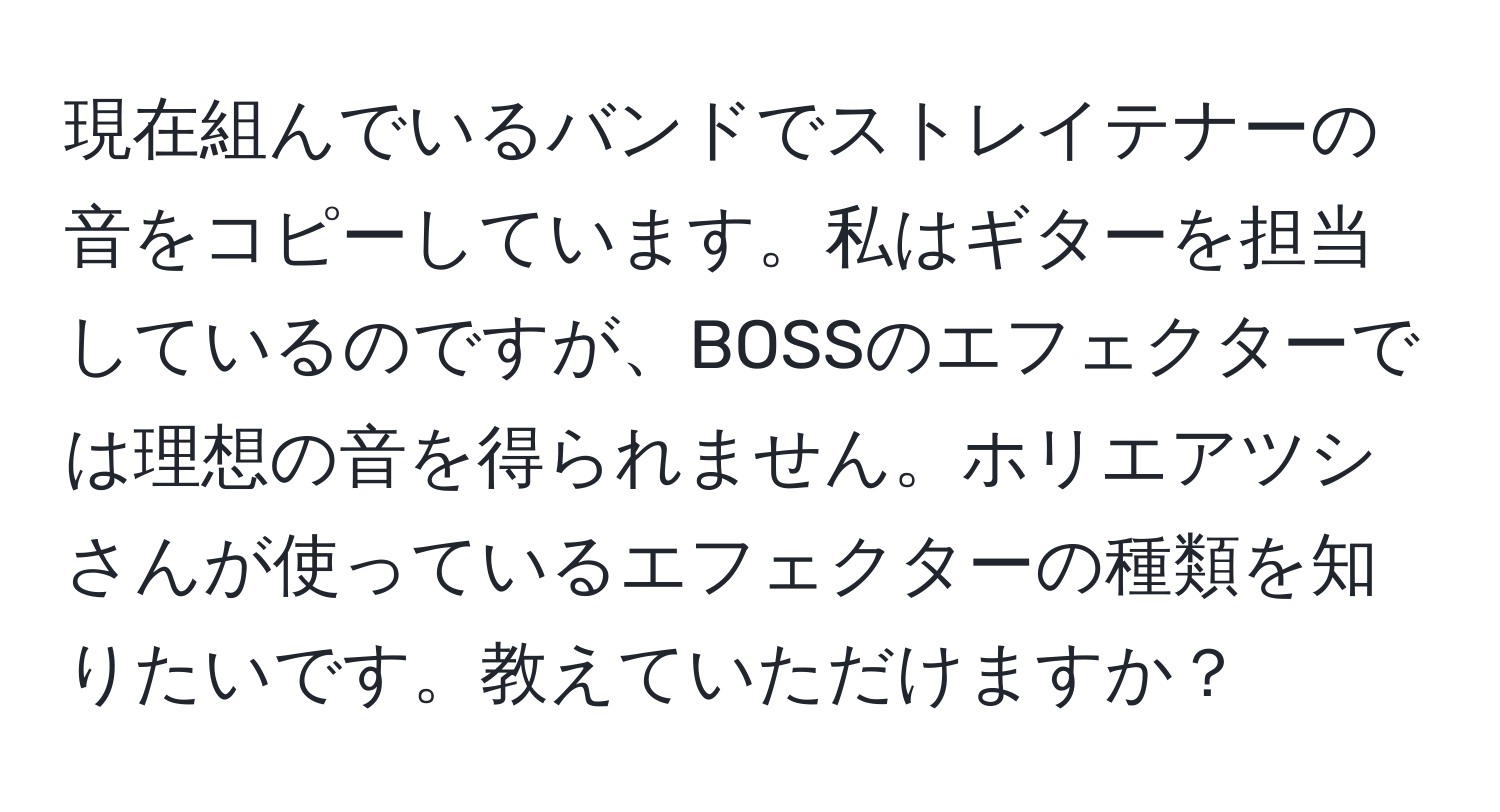 現在組んでいるバンドでストレイテナーの音をコピーしています。私はギターを担当しているのですが、BOSSのエフェクターでは理想の音を得られません。ホリエアツシさんが使っているエフェクターの種類を知りたいです。教えていただけますか？