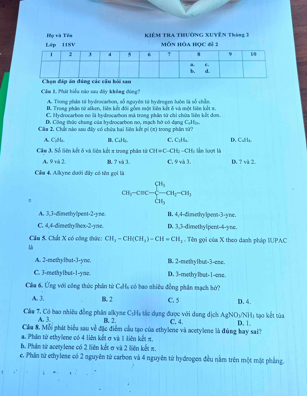 Họ và Tên KIÊM TRA THƯỜNG XUYÊN Tháng 2
Lớp 11SV MÔN HÓA Học đề 2
Chọn đá
Câu 1. Phát biểu nào sau đây không đúng?
A. Trong phân tử hydrocarbon, số nguyên tử hydrogen luôn là số chẵn.
B. Trong phân tử alken, liên kết đôi gồm một liên kết δ và một liên kết π.
C. Hydrocarbon no là hydrocarbon mà trong phân tử chỉ chứa liên kết đơn.
D. Công thức chung của hydrocarbon no, mạch hở có dạng C₆H₂₁.
Câu 2. Chất nào sau đây có chứa hai liên kết pi (π) trong phân tử?
A. C2H₆. B. C4H₆. C. C_2H_4. D. C₄H₈.
Câu 3. Số liên kết δ và liên kết π trong phân tử CHequiv C-CH_2-CH_3 lần lượt là
A. 9 và 2. B. 7 và 3. C. 9 và 3. D. 7 và 2.
Câu 4. Alkyne dưới đây có tên gọi là
。
CH_3-Cequiv C-C-CH_3-CH_2-CH_3
A. 3,3-đimethylpent-2-yne. B. 4,4-đimethylpent-3-yne.
C. 4,4-đimethylhex-2-yne. D. 3,3-đimethylpent-4-yne.
Câu 5. Chất X có công thức: CH_3-CH(CH_3)-CH=CH_2. Tên gọi của X theo danh pháp IUPAC
là
A. 2-methylbut-3-yne. B. 2-methylbut-3-ene.
C. 3-methylbut-1-yne. D. 3-methylbut-1-ene.
Câu 6. Ứng với công thức phân tử C₄H₆ có bao nhiêu đồng phân mạch hở?
A. 3. B. 2 C. 5 D. 4.
Câu 7. Có bao nhiêu đồng phân alkyne C₅H₈ tác dụng được với dung dịch AgNO_3/ NH3 tạo kết tủa
A. 3. B. 2. C. 4. D. 1.
Câu 8. Mỗi phát biểu sau về đặc điểm cấu tạo của ethylene và acetylene là đúng hay sai?
a. Phân tử ethylene có 4 liên kết σ và 1 liên kết π.
b. Phân tử acetylene có 2 liên kết σ và 2 liên kết π.
c. Phân tử ethylene có 2 nguyên tử carbon và 4 nguyên tử hydrogen đều nằm trên một mặt phẳng.