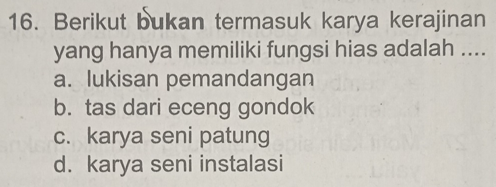 Berikut bukan termasuk karya kerajinan
yang hanya memiliki fungsi hias adalah ....
a. lukisan pemandangan
b. tas dari eceng gondok
c. karya seni patung
d. karya seni instalasi