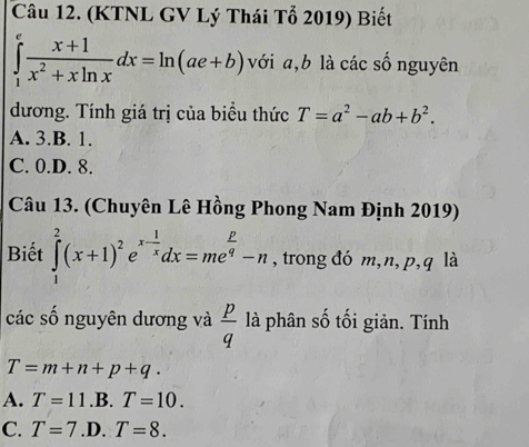 (KTNL GV Lý Thái Tổ 2019) Biết
∈tlimits _1^(efrac x+1)x^2+xln xdx=ln (ae+b) với a, b là các số nguyên
dương. Tính giá trị của biều thức T=a^2-ab+b^2.
A. 3.B. 1.
C. 0.D. 8.
Câu 13. (Chuyên Lê Hồng Phong Nam Định 2019)
Biết ∈tlimits _1^(2(x+1)^2)e^(x-frac 1)xdx=me^(frac P)q-n , trong đó m, n, p, q là
các số nguyên dương và  p/q  là phân số tối giản. Tính
T=m+n+p+q.
A. T=11.B.T=10.
C. T=7.D.T=8.