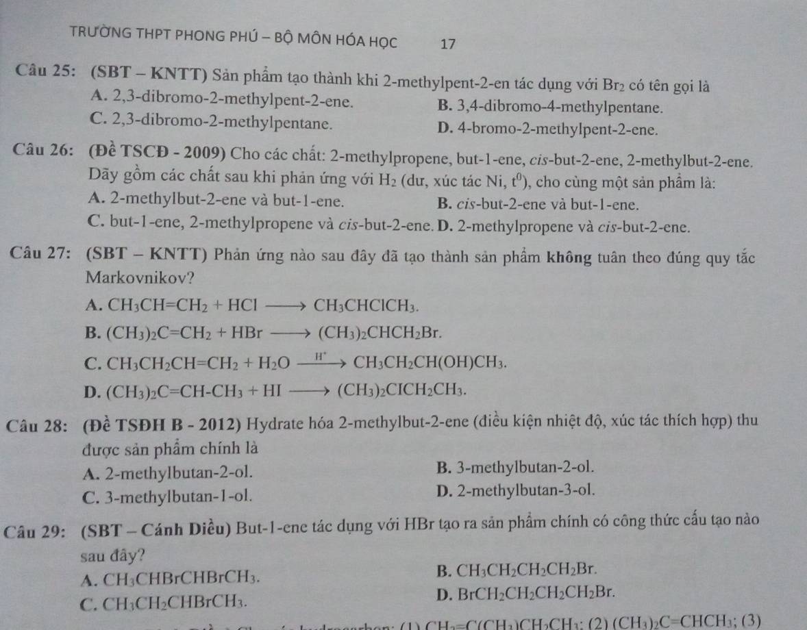 TRƯỜNG THPT PHONG PHÚ - Bộ MÔN HÓA HỌC 17
Câu 25: (SBT - KNTT) Sản phẩm tạo thành khi 2-methylpent-2-en tác dụng với Br_2 có tên gọi là
A. 2,3-dibromo-2-methylpent-2-ene. B. 3,4-dibromo-4-methylpentane.
C. 2,3-dibromo-2-methylpentane. D. 4-bromo-2-methylpent-2-ene.
Câu 26: (Đề TSCĐ - 2009) Cho các chất: 2-methylpropene, but-1-ene, cis-but-2-ene, 2-methylbut-2-ene.
Dãy gồm các chất sau khi phản ứng với H_2 (dư, xúc tác Ni, t^0) , cho cùng một sản phầm là:
A. 2-methylbut-2-ene và but-1-ene. B. cis-but-2-ene và but-1-ene.
C. but-1-ene, 2-methylpropene và cis-but-2-ene. D. 2-methylpropene và cis-but-2-ene.
Câu 27: (SBT - KNTT) Phản ứng nào sau đây đã tạo thành sản phẩm không tuân theo đúng quy tắc
Markovnikov?
A. CH_3CH=CH_2+HClto CH_3CHClCH_3.
B. (CH_3)_2C=CH_2+HBrto (CH_3)_2CHCH_2Br.
C. CH_3CH_2CH=CH_2+H_2Oxrightarrow H^+CH_3CH_2CH(OH)CH_3.
D. (CH_3)_2C=CH-CH_3+HIto (CH_3)_2CICH_2CH_3.
Câu 28: (Đề TSĐH B - 2012) Hydrate hóa 2-methylbut-2-ene (điều kiện nhiệt độ, xúc tác thích hợp) thu
được sản phẩm chính là
A. 2-methylbutan-2-ol. B. 3-methylbutan-2-ol.
C. 3-methylbutan-1-ol. D. 2-methylbutan-3-ol.
Câu 29: (SBT - Cánh Diều) But-1-ene tác dụng với HBr tạo ra sản phẩm chính có công thức cấu tạo nào
sau đây?
B.
A. CH_3 CHBrCHB: rCH_3 CH_3CH_2CH_2CH_2Br.
D.
C. CH_3CH_2 CH_3. BrCH_2CH_2CH_2CH_2Br.
CH_3=C(CH_3)CH_2CH_3:(2)(CH_3)_2C=CHCH_3;(3)