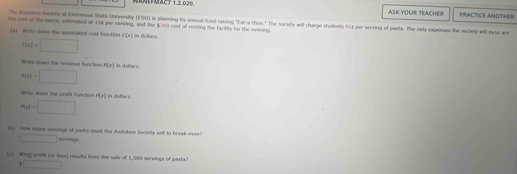 WANEFMAC7 1.2.020. ASK YOUR TEACHER PRACTICE ANOTHER 
The Audubon Society at Enormous State University (ESU) is planning its annual fund-raising "Eat-a-thon." The society will charge students 91¢ per serving of pasta. The only expenses the society will incur are 
the cost of the pasta, estimated at 19¢ per serving, and the $360 cost of renting the facility for the evening. 
(a) Write down the associated cost function C(x) in dollars.
C(x)=□
Write down the revenue function R(x) in dollars.
R(x)=□
Write down the profit function P(x) in dollars.
P(x)=□
(b) How many servings of pasta must the Audubon Society sell to break even? 
□ ervings 
(c) What profit (or loss) results from the sale of 1,500 servings of pasta?
beginarrayr 5□  3□ endarray