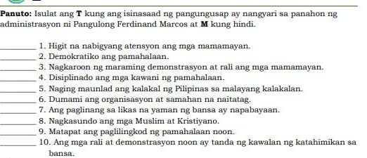 Panuto: Isulat ang T kung ang isinasaad ng pangungusap ay nangyari sa panahon ng 
administrasyon ni Pangulong Ferdinand Marcos at M kung hindi. 
_1. Higit na nabigyang atensyon ang mga mamamayan. 
_2. Demokratiko ang pamahalaan. 
_3. Nagkaroon ng maraming demonstrasyon at rali ang mga mamamayan. 
_4. Disiplinado ang mga kawani ng pamahalaan. 
_5. Naging maunlad ang kalakal ng Pilipinas sa malayang kalakalan. 
_6. Dumami ang organisasyon at samahan na naitatag. 
_7. Ang paglinang sa likas na yaman ng bansa ay napabayaan. 
_8. Nagkasundo ang mga Muslim at Kristiyano. 
_9. Matapat ang paglilingkod ng pamahalaan noon 
_10. Ang mga rali at demonstrasyon noon ay tanda ng kawalan ng katahimikan sa 
bansa.