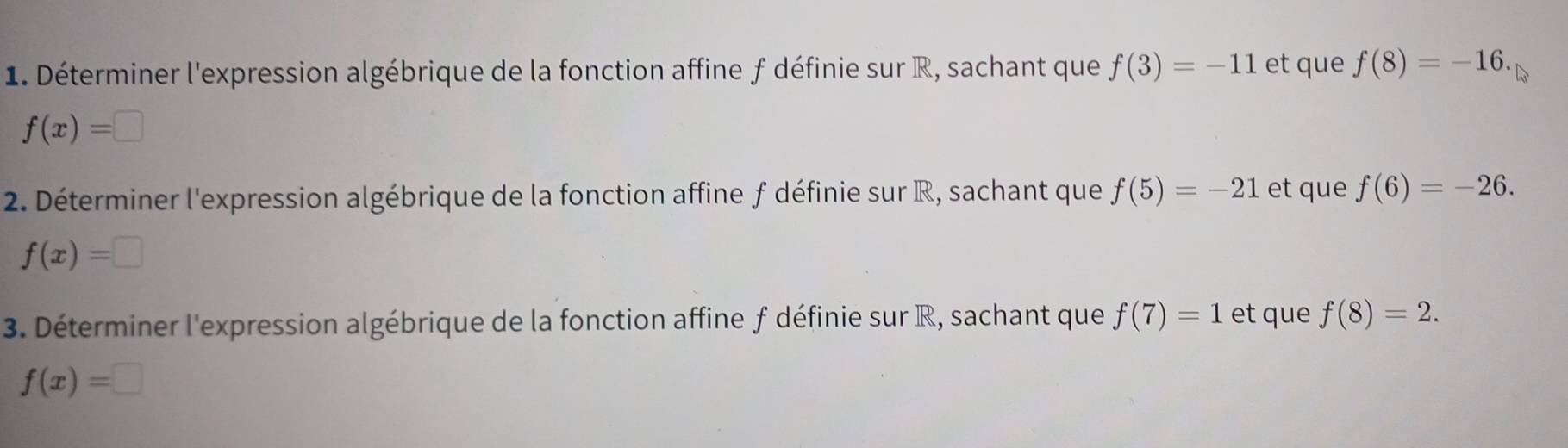 Déterminer l'expression algébrique de la fonction affine f définie sur R, sachant que f(3)=-11 et que f(8)=-16.
f(x)=□
2. Déterminer l'expression algébrique de la fonction affine f définie sur R, sachant que f(5)=-21 et que f(6)=-26.
f(x)=□
3. Déterminer l'expression algébrique de la fonction affine f définie sur R, sachant que f(7)=1 et q ue f(8)=2.
f(x)=□