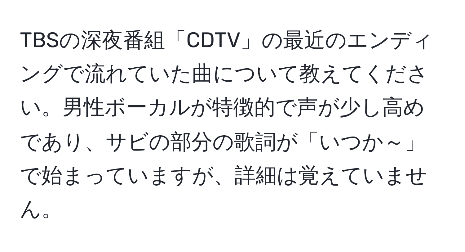 TBSの深夜番組「CDTV」の最近のエンディングで流れていた曲について教えてください。男性ボーカルが特徴的で声が少し高めであり、サビの部分の歌詞が「いつか～」で始まっていますが、詳細は覚えていません。