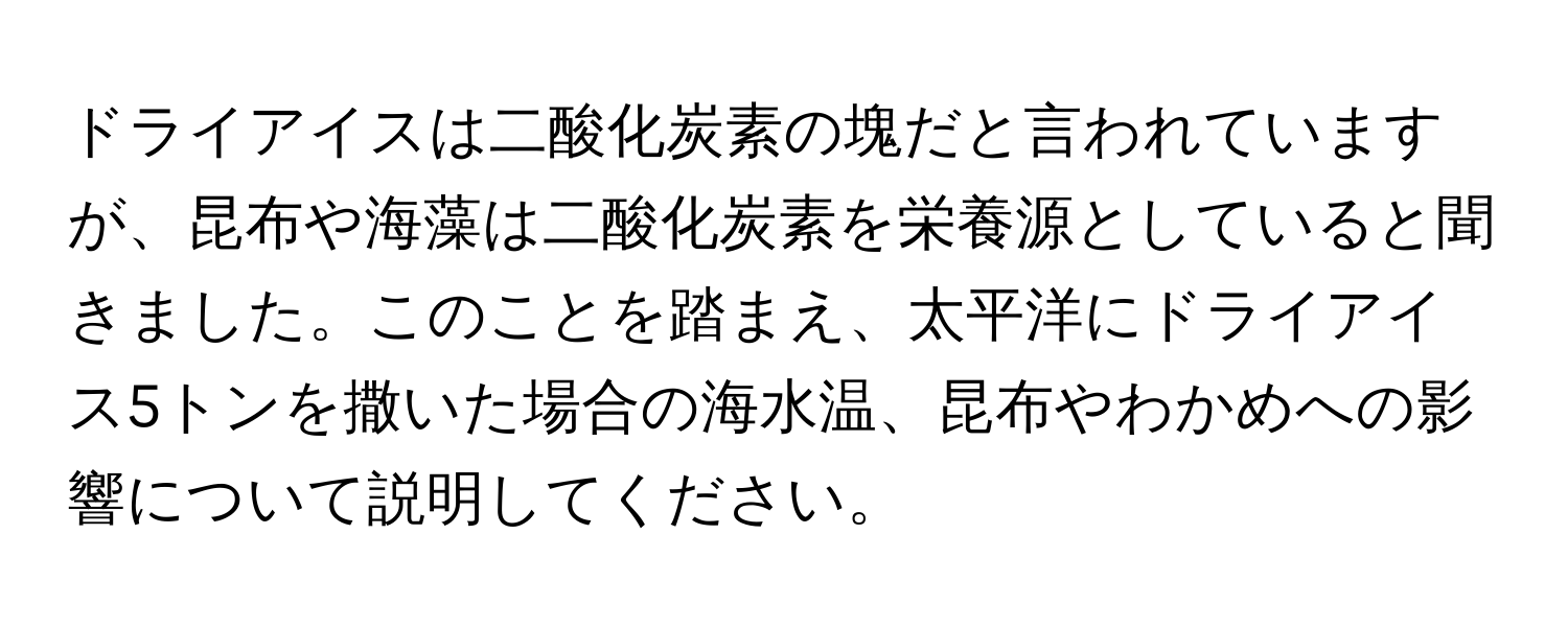 ドライアイスは二酸化炭素の塊だと言われていますが、昆布や海藻は二酸化炭素を栄養源としていると聞きました。このことを踏まえ、太平洋にドライアイス5トンを撒いた場合の海水温、昆布やわかめへの影響について説明してください。