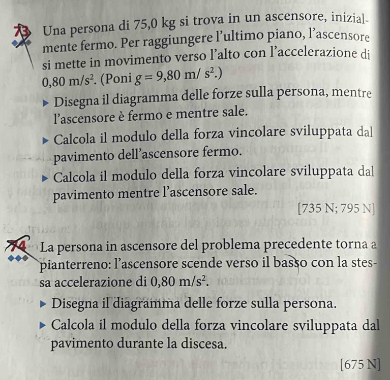 Una persona di 75,0 kg si trova in un ascensore, inizial- 
mente fermo. Per raggiungere l’ultimo piano, l’ascensore 
si mette in movimento verso l’alto con l’accelerazione di
0,80m/s^2. (Poni g=9,80m/s^2.) 
Disegna il diagramma delle forze sulla persona, mentre 
l'ascensore è fermo e mentre sale. 
Calcola il modulo della forza vincolare sviluppata dal 
pavimento dell’ascensore fermo. 
Calcola il modulo della forza vincolare sviluppata dal 
pavimento mentre l’ascensore sale. 
[ 735 N; 795 N ] 
La persona in ascensore del problema precedente torna a 
pianterreno: l’ascensore scende verso il basso con la stes- 
sa accelerazione di 0,80m/s^2. 
Disegna il diagramma delle forze sulla persona. 
Calcola il modulo della forza vincolare sviluppata dal 
pavimento durante la discesa. 
[675 N]