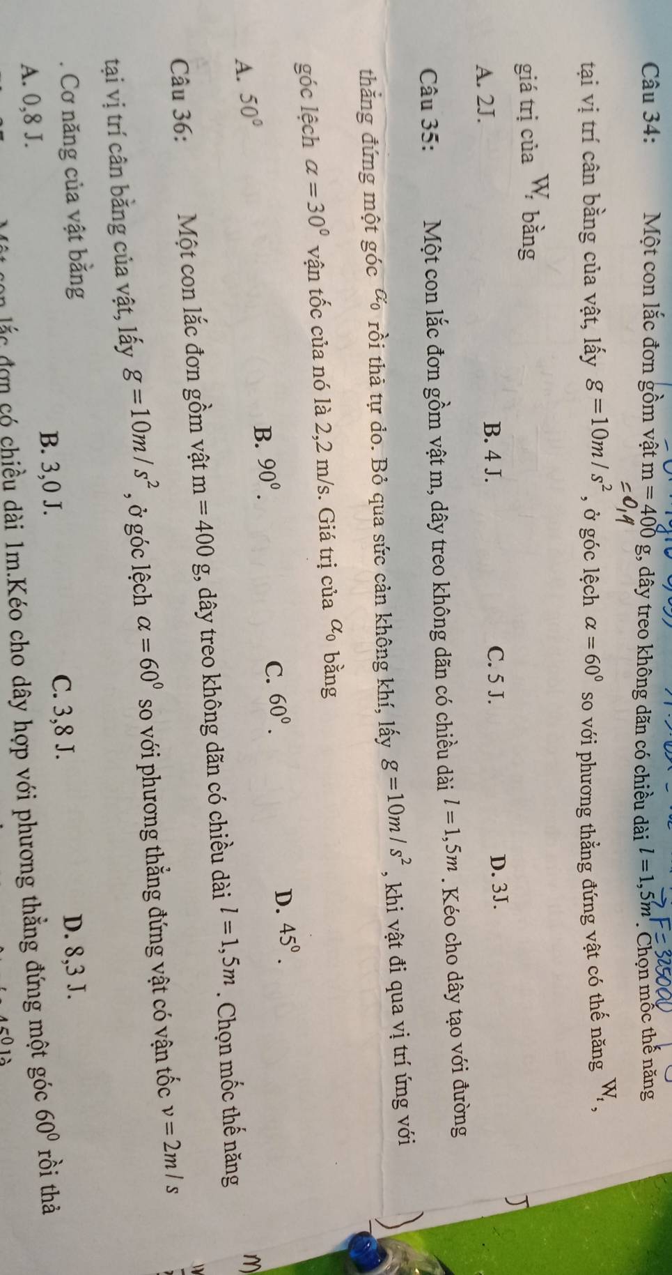 Một con lắc đơn gồm vật m=400g;, dây treo không dãn có chiều dài l=1,5m Chọn mốc thế năng
tại vị trí cân bằng của vật, lấy g=10m/s^2 , ở góc lệch alpha =60° so với phương thẳng đứng vật có thế năng W_t,
giá trị của W bằng
B. 4 J. C. 5 J.
A. 2J. D. 3J.
Câu 35: Một con lắc đơn gồm vật m, dây treo không dãn có chiều dài l=1,5m. Kéo cho dây tạo với đường
thắng đứng một góc a_0 rồi thả tự do. Bỏ qua sức cản không khí, lấy g=10m/s^2 , khi vật đi qua vị trí ứng với
góc lệch alpha =30° vận tốc của nó là 2,2 m/s. Giá trị của alpha _0 bằng
D. 45°.
B. 90^0.
C. 60°.
A. 50° M
Câu 36: Một con lắc đơn gồm vật m=400 , dây treo không dãn có chiều dài l=1,5m. Chọn mốc thế năng
tại vị trí cân bằng của vật, lấy g=10m/s^2 , ở góc lệch alpha =60° so với phương thẳng đứng vật có vận tốc v=2m/s. Cơ năng của vật bằng D. 8, 3 J.
B. 3,0 J. C. 3, 8 J.
A. 0, 8 J. rồi thả
von lắc đơn có chiều dài 1m.Kéo cho dây hợp với phương thẳng đứng một góc 60°