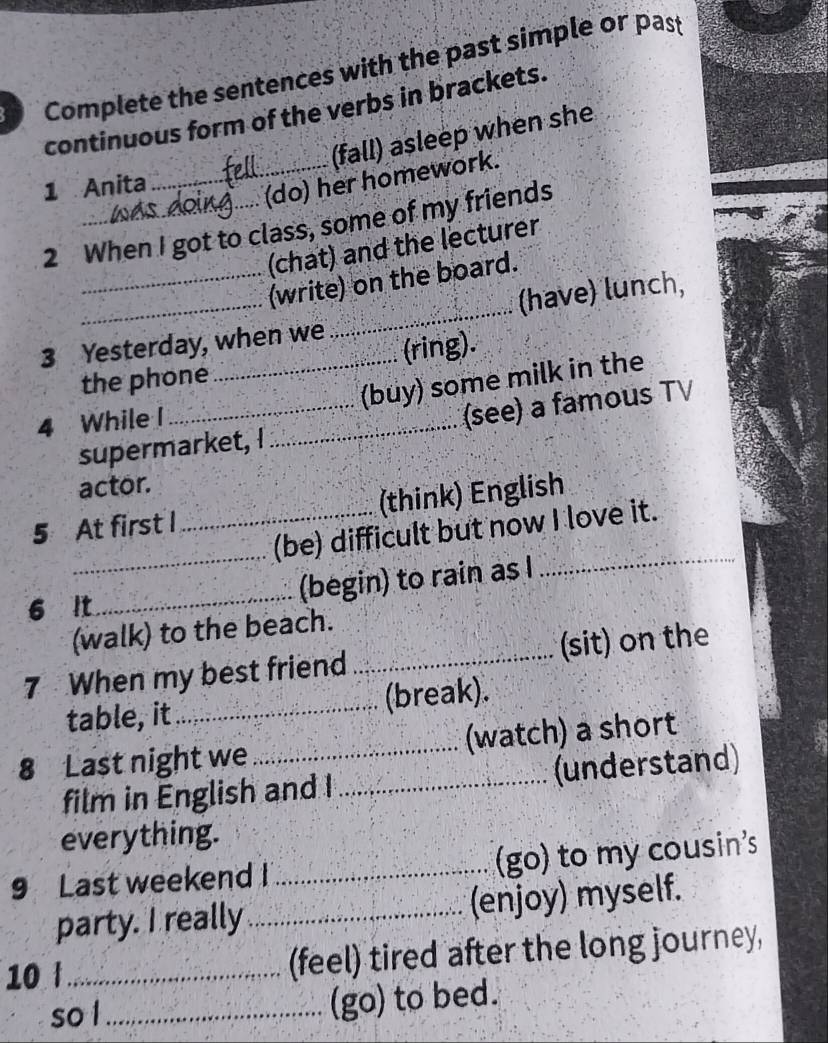 Complete the sentences with the past simple or past 
continuous form of the verbs in brackets. 
(fall) asleep when she 
1 Anita 
_(do) her homework. 
2 When I got to class, some of my friends 
(chat) and the lecturer 
_ 
_ 
_(write) on the board. 
(have) lunch, 
3 Yesterday, when we 
the phone (ring). 
(buy) some milk in the 
4 While I_ 
supermarket, I (see) a famous TV 
actor. 
_ 
5 At first I _(think) English 
_ 
(be) difficult but now I love it. 
6 It_ (begin) to rain as I 
(walk) to the beach. 
7 When my best friend _(sit) on the 
table, it_ (break). 
8 Last night we _(watch) a short 
film in English and I _(understand) 
everything. 
9 Last weekend I _(go) to my cousin's 
party. I really _(enjoy) myself. 
10 t_ (feel) tired after the long journey, 
so l _(go) to bed.