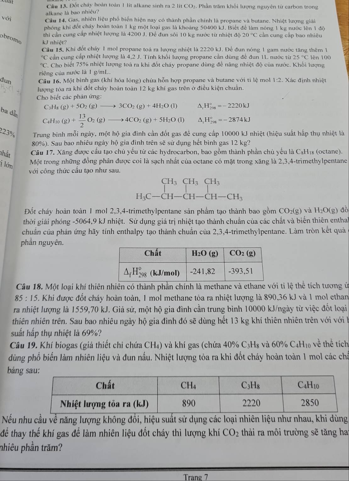 Kuất
Cầu 13. Đốt cháy hoàn toàn 1 lít alkane sinh ra 2 lít CO₂. Phần trăm khối lượng nguyên tử carbon trong
alkane là bao nhiêu?
với Câu 14, Gas, nhiên liệu phổ biển hiện nay có thành phần chính là propane và butane. Nhiệt lượng giải
phóng khi đốt cháy hoàn toàn 1 kg một loại gas là khoảng 50400 kJ. Biết để làm nóng 1 kg nước lên 1 độ
thì cần cung cấp nhiệt lượng là 4200 J. Để đun sôi 10 kg nước từ nhiệt độ 20°C cần cung cấp bao nhiêu
obromo kJ nhiệt?
Câu 15. Khi đốt cháy 1 mol propane toả ra lượng nhiệt là 2220 kJ. Để đun nóng 1 gam nước tăng thêm 1
C cần cung cấp nhiệt lượng là 4,2 J. Tính khối lượng propane cần dùng để đun 1L nước từ 25°C lên 100
C. Cho biết 75% nhiệt lượng toả ra khi đốt cháy propane dùng để nâng nhiệt độ của nước. Khối lượng
riêng của nước là 1 g/mL.
đun Câu 16. Một bình gas (khí hóa lỏng) chứa hỗn hợp propane và butane với tỉ lệ mol 1:2. Xác định nhiệt
lượng tỏa ra khi đốt cháy hoàn toàn 12 kg khí gas trên ở điều kiện chuẩn.
Cho biết các phản ứng:
C_3H_8(g)+5O_2(g)to 3CO_2(g)+4H_2O(l) △, H_(298)°=-2220kJ
ba dẫn
C_4H_10(g)+ 13/2 O_2(g)to 4CO_2(g)+5H_2O(l) △ H_(298)°=-2874kJ
223% Trung bình mỗi ngày, một hộ gia đình cần đốt gas để cung cấp 10000 kJ nhiệt (hiệu suất hấp thụ nhiệt là
80%). Sau bao nhiêu ngày hộ gia đình trên sẽ sử dụng hết bình gas 12 kg?
nhất Câu 17. Xăng được cấu tạo chủ yếu từ các hydrocarbon, bao gồm thành phần chủ yếu là C₈H₁₈ (octane).
j lớn Một trong những đồng phân được coi là sạch nhất của octane có mặt trong xăng là 2,3,4-trimethylpentane
với công thức cấu tạo như sau.
beginarrayr CH_3CH_3CH_3 H_3C-CH-CH-CH_3endarray
Đốt cháy hoàn toàn 1 mol 2,3,4-trimethylpentane sản phẩm tạo thành bao gồm CO_2(g) và H_2O(g) đò
thời giải phóng -5064,9 kJ nhiệt. Sử dụng giá trị nhiệt tạo thành chuẩn của các chất và biến thiên enthal
chuẩn của phản ứng hãy tính enthalpy tạo thành chuẩn của 2,3,4-trimethylpentane. Làm tròn kết quả
phần nguyên.
Câu 18. Một loại khí thiên nhiên có thành phần chính là methane và ethane với tỉ lệ thể tích tương ứ
85:15 5. Khi được đốt cháy hoàn toàn, 1 mol methane tỏa ra nhiệt lượng là 890,36 kJ và 1 mol ethan
ra nhiệt lượng là 1559,70 kJ. Giả sử, một hộ gia đình cần trung bình 10000 kJ/ngày từ việc đốt loại
thiên nhiên trên. Sau bao nhiêu ngày hộ gia đình đó sẽ dùng hết 13 kg khí thiên nhiên trên với với k
suất hấp thụ nhiệt là 69%?
Câu 19. Khí biogas (giả thiết chỉ chứa CH₄) và khí gas (chứa 409 _0C 3Hg và 60% C_4H_10 , về thể tích
dùng phổ biến làm nhiên liệu và đun nấu. Nhiệt lượng tỏa ra khi đốt cháy hoàn toàn 1 mol các chấ
bảng 
Nếu nhu cầu về năng lượng không đổi, hiệu suất sử dụng các loại nhiên liệu như nhau, khi dùng
để thay thế khí gas để làm nhiên liệu đốt cháy thì lượng khí CO_2 thải ra môi trường sẽ tăng ha
nhiêu phần trăm?
Trang 7