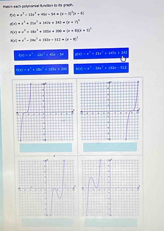 Match each polynomial function to its graph.
f(x)=x^3-12x^2+45x-54=(x-3)^2(x-6)
g(x)=x^3+21x^2+147x+343=(x+7)^3
h(x)=x^3+18x^2+105x+200=(x+8)(x+5)^2
k(x)=x^3-24x^2+192x-512=(x-8)^3
f(x)=x^3-12x^2+45x-54 g(x)=x^3+21x^2+147x+343
h(x)=x^3+18x^2+105x+200 k(x)=x^1-24x^2+192x-512