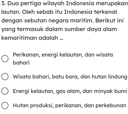 Dua pertiga wilayah Indonesia merupakan
lautan. Oleh sebab itu Indonesia terkenal
dengan sebutan negara maritim. Berikut ini
yang termasuk dalam sumber daya alam
kemaritiman adalah ...
Perikanan, energi kelautan, dan wisata
bahari
Wisata bahari, batu bara, dan hutan lindung
Energi kelautan, gas alam, dan minyak bumi
Hutan produksi, perikanan, dan perkebunan