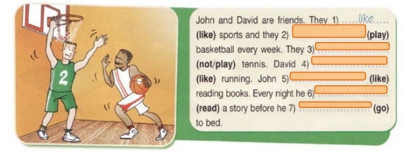 John and David are friends. They 1) like 
(like) sports and they 2) (play) 
basketball every week. They 3) 
(not/play) tennis. David 4) 
(like) running. John 5) (like) 
reading books. Every night he 6) 
(read) a story before he 7) (go) 
to bed.