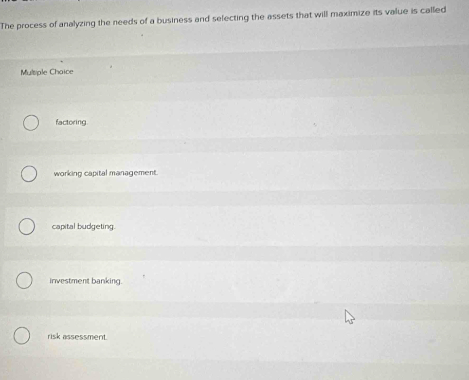 The process of analyzing the needs of a business and selecting the assets that will maximize its value is called
Multiple Choice
factoring.
working capital management.
capital budgeting.
investment banking.
risk assessment.