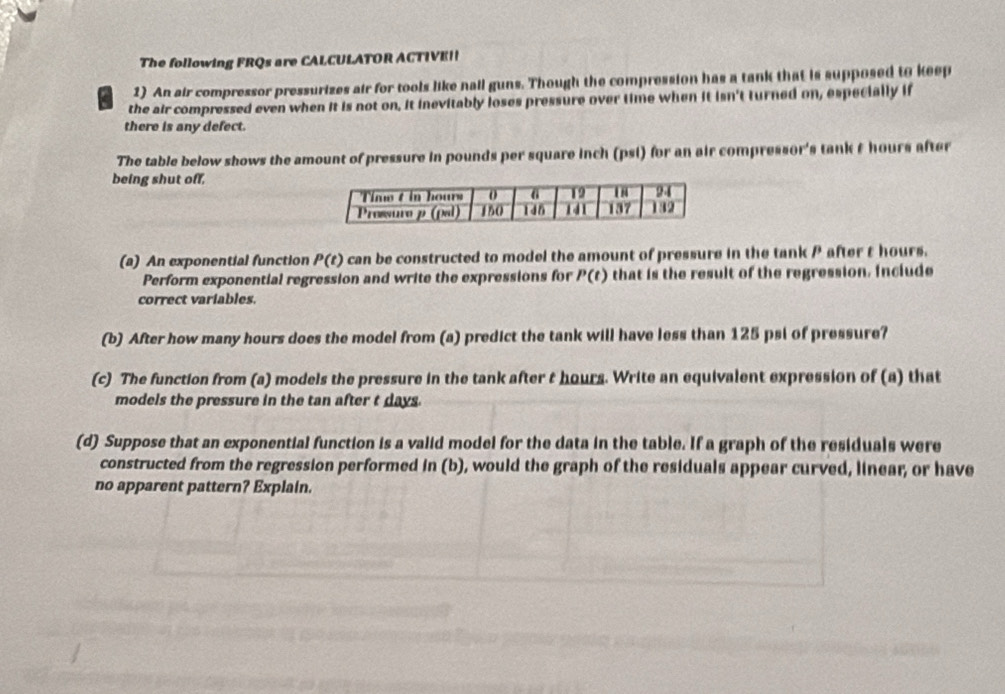 The following FRQs are CALCULATOR ACTIVE!| 
2) An air compressor pressurizes air for tools like nall guns. Though the compression has a tank that is supposed to keep 
the air compressed even when it is not on, it inevitably loses pressure over time when it isn't turned on, especially if 
there is any defect. 
The table below shows the amount of pressure in pounds per square inch (psi) for an air compressor's tank & hours after 
being shut off, 
(a) An exponential function P(t) can be constructed to model the amount of pressure in the tank P after t hours. 
Perform exponential regression and write the expressions for P(t) that is the result of the regression. Include 
correct variables. 
(b) After how many hours does the model from (a) predict the tank will have less than 125 psi of pressure? 
(c) The function from (a) models the pressure in the tank after t hours. Write an equivalent expression of (a) that 
models the pressure in the tan after t days. 
(d) Suppose that an exponential function is a valid model for the data in the table. If a graph of the residuals were 
constructed from the regression performed n (b) , would the graph of the residuals appear curved, linear, or have 
no apparent pattern? Explain.