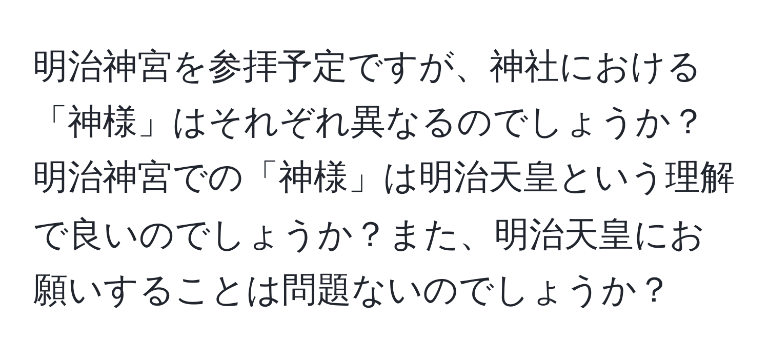 明治神宮を参拝予定ですが、神社における「神様」はそれぞれ異なるのでしょうか？明治神宮での「神様」は明治天皇という理解で良いのでしょうか？また、明治天皇にお願いすることは問題ないのでしょうか？