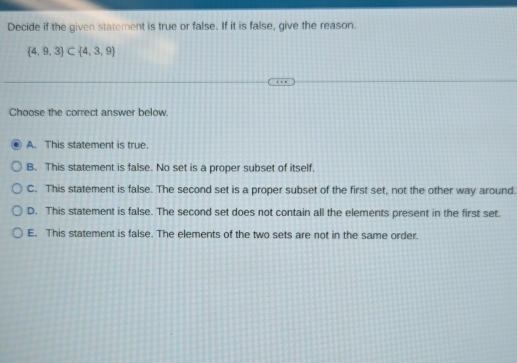 Decide if the given statement is true or false. If it is false, give the reason.
 4,9,3 ⊂  4,3,9
Choose the correct answer below.
A. This statement is true.
B. This statement is false. No set is a proper subset of itself.
C. This statement is false. The second set is a proper subset of the first set, not the other way around.
D. This statement is false. The second set does not contain all the elements present in the first set.
E. This statement is false. The elements of the two sets are not in the same order.