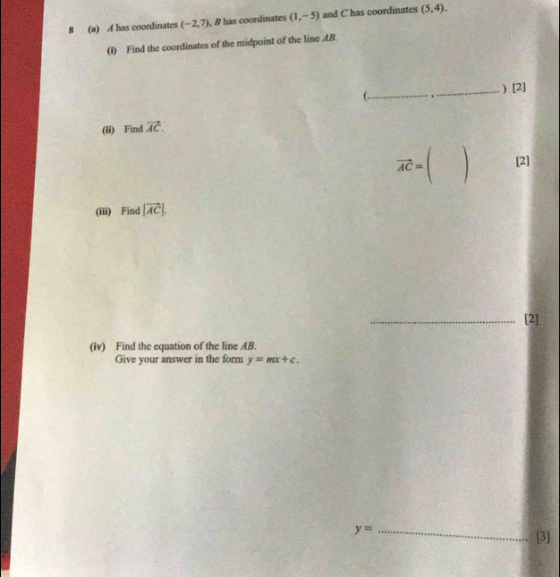 8 (a) A has coordinates (-2,7) , 8 has coordinates (1,-5) and C has coordinates (5,4). 
(I) Find the coordinates of the midpoint of the line AB. 
(. 
_) [2] 
(ii) Find vector AC.
vector AC= [2] 
(iii) Find |vector AC|. 
_[2] 
(iv) Find the equation of the line AB. 
Give your answer in the form y=mx+c.
y= _ 
[3]