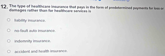 The type of healthcare insurance that pays in the form of predetermined payments for loss or
damages rather than for healthcare services is
liability insurance.
no-fault auto insurance.
indemnity insurance.
accident and health insurance.