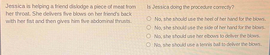 Jessica is helping a friend dislodge a piece of meat from Is Jessica doing the procedure correctly?
her throat. She delivers five blows on her friend's back
with her fist and then gives him five abdominal thrusts. No, she should use the heel of her hand for the blows.
No, she should use the side of her hand for the blows.
No, she should use her elbows to deliver the blows.
No, she should use a tennis ball to deliver the blows.