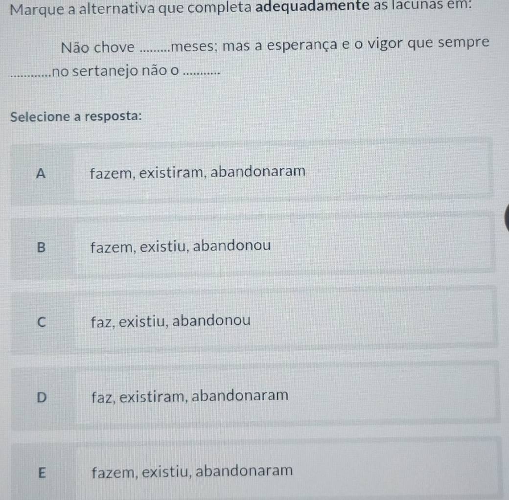 Marque a alternativa que completa adequadamente as lacunas em:
Não chove _meses; mas a esperança e o vigor que sempre
_no sertanejo não o_
Selecione a resposta:
A fazem, existiram, abandonaram
B fazem, existiu, abandonou
C faz, existiu, abandonou
D faz, existiram, abandonaram
E fazem, existiu, abandonaram