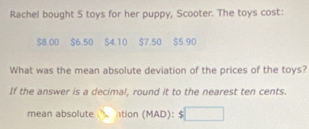 Rachel bought 5 toys for her puppy, Scooter. The toys cost:
$8.00 $6.50 $4.10 $7.50 $5.90
What was the mean absolute deviation of the prices of the toys? 
If the answer is a decimal, round it to the nearest ten cents. 
mean absolute ntion (MAD): □