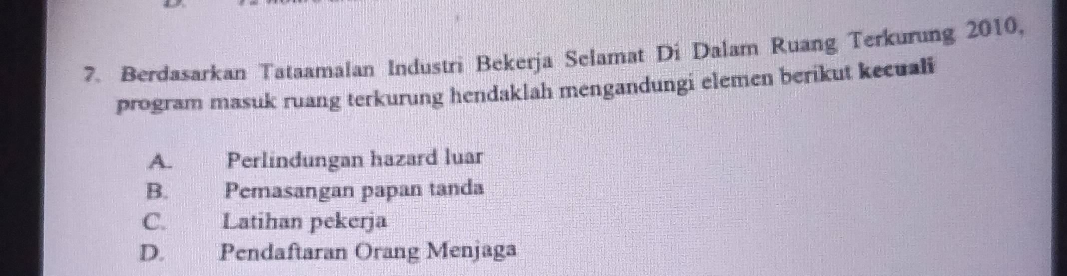 Berdasarkan Tataamalan Industri Bekerja Selamat Di Dalam Ruang Terkurung 2010,
program masuk ruang terkurung hendaklah mengandungi elemen berikut kecuali
A. Perlindungan hazard luar
B. Pemasangan papan tanda
C. Latihan pekerja
D. Pendaftaran Orang Menjaga