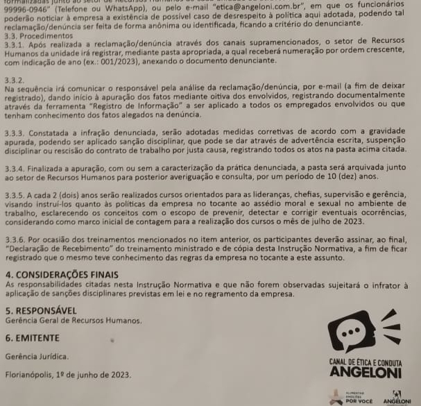 9999 6-0946° (Telefone ou WhatsApp), ou pelo e-mail "etica@angeloni.com.br", em que os funcionários
poderão noticiar à empresa a existência de possível caso de desrespeito à política aqui adotada, podendo tal
reclamação/denúncia ser feita de forma anônima ou identificada, ficando a critério do denunciante.
3.3. Procedimentos
3.3.1. Após realizada a reclamação/denúncia através dos canais supramencionados, o setor de Recursos
Humanos da unidade irá registrar, mediante pasta apropriada, a qual receberá numeração por ordem crescente,
com indicação de ano (ex.: 001/2023), anexando o documento denunciante.
3,3.2.
Na sequência irá comunicar o responsável pela análise da reclamação/denúncia, por e-mail (a fim de deixar
registrado), dando início à apuração dos fatos mediante oitiva dos envolvidos, registrando documentalmente
através da ferramenta "Registro de Informação" a ser aplicado a todos os empregados envolvidos ou que
tenham conhecimento dos fatos alegados na denúncia.
3.3.3. Constatada a infração denunciada, serão adotadas medidas corretivas de acordo com a gravidade
apurada, podendo ser aplicado sanção disciplinar, que pode se dar através de advertência escrita, suspenção
disciplinar ou rescisão do contrato de trabalho por justa causa, registrando todos os atos na pasta acima citada.
3.3.4. Finalizada a apuração, com ou sem a caracterização da prática denunciada, a pasta será arquivada junto
ao setor de Recursos Humanos para posterior averiguação e consulta, por um período de 10 (dez) anos.
3.3.5. A cada 2 (dois) anos serão realizados cursos orientados para as lideranças, chefias, supervisão e gerência,
visando instruí-los quanto às políticas da empresa no tocante ao assédio moral e sexual no ambiente de
trabalho, esclarecendo os conceitos com o escopo de prevenir, detectar e corrigir eventuais ocorrências,
considerando como marco inicial de contagem para a realização dos cursos o mês de julho de 2023.
3.3.6. Por ocasião dos treinamentos mencionados no item anterior, os participantes deverão assinar, ao final,
"Declaração de Recebimento" do treinamento ministrado e de cópia desta Instrução Normativa, a fim de ficar
registrado que o mesmo teve conhecimento das regras da empresa no tocante a este assunto.
4. CONSIDERAÇÕES FINAis
As responsabilidades citadas nesta Instrução Normativa e que não forem observadas sujeitará o infrator à
aplicação de sanções disciplinares previstas em lei e no regramento da empresa
5. rESPONSÁVEl
Gerência Geral de Recursos Humanos.
6. EMITENTE
Gerência Jurídica. Canal de ética e conduta
Florianópolis, 1^(_ circ) de junho de 2023.
ANGELONI
ANGELONI