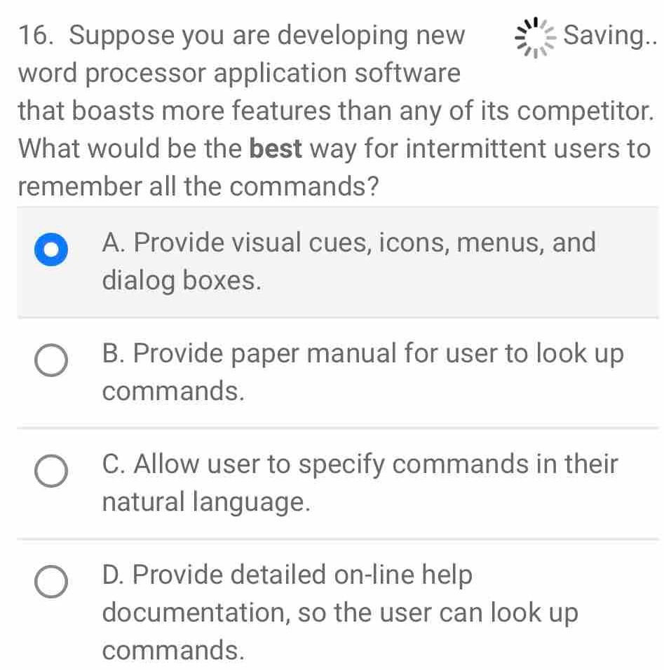 Suppose you are developing new Saving..
word processor application software
that boasts more features than any of its competitor.
What would be the best way for intermittent users to
remember all the commands?
A. Provide visual cues, icons, menus, and
dialog boxes.
B. Provide paper manual for user to look up
commands.
C. Allow user to specify commands in their
natural language.
D. Provide detailed on-line help
documentation, so the user can look up
commands.