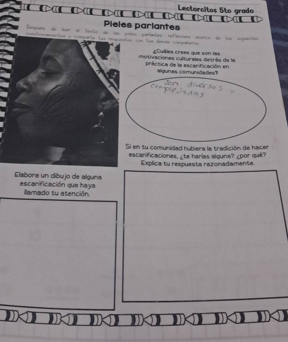 Lectorcitos 5to grado 
Pieles parlantes 
Después de leer el texto de las pinies parlantes: ref ona acérca de los siquientes 
cuestionamientos y comparte tus respuestas con lus demás compañeros 
¿Cuáles crees que son las 
motivaciones culturales detrás de la 
práctica de la escarificación en 
algunas comunidades? 
Si en tu comunidad hubiera la tradición de hacer 
escarificaciones, ¿te harías alguna? ¿por qué? 
Explica tu respuesta razonadamente. 
Elabora un dibujo de alguna 
escarificación que haya 
llamado tu atención.