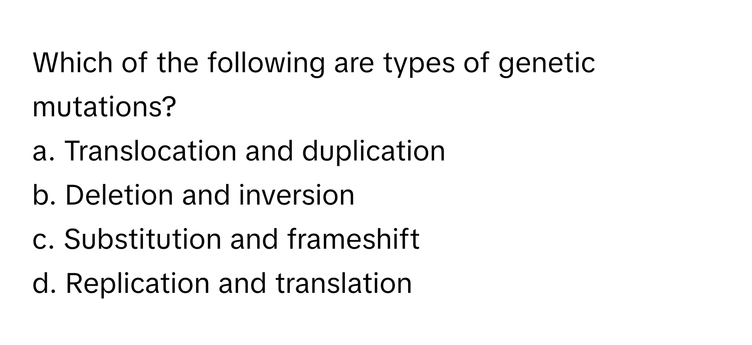 Which of the following are types of genetic mutations?

a. Translocation and duplication
b. Deletion and inversion
c. Substitution and frameshift
d. Replication and translation