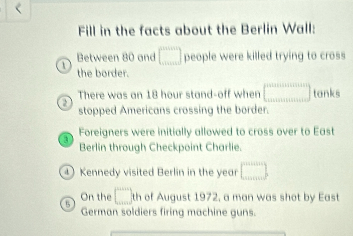 Fill in the facts about the Berlin Wall:
Between 80 and beginbmatrix 101111 111111endbmatrix people were killed trying to cross
1 the border.
There was an 18 hour stand-off when □ tanks
stopped Americans crossing the border.
a Foreigners were initially allowed to cross over to East
Berlin through Checkpoint Charlie.
④ Kennedy visited Berlin in the year □ 
On the
5 □ th of August 1972, a man was shot by East
German soldiers firing machine guns.