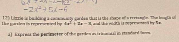 Lizzie is building a community garden that is the shape of a rectangle. The length of 
the garden is represented by 4x^2+2x-3 , and the width is represented by 5x. 
a) Express the perimeter of the garden as trinomial in standard form.