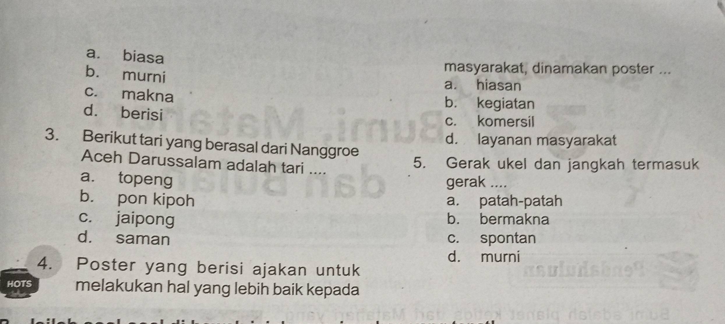 a. biasa
b. murni
masyarakat, dinamakan poster ...
a. hiasan
c. makna
b. kegiatan
d. berisi
c. komersil
d. layanan masyarakat
3. Berikut tari yang berasal dari Nanggroe
Aceh Darussalam adalah tari ....
5. Gerak ukel dan jangkah termasuk
a. topeng gerak ....
b. pon kipoh a. patah-patah
c. jaipong b. bermakna
d. saman c. spontan
d. murni
4. Poster yang berisi ajakan untuk
HOTS melakukan hal yang lebih baik kepada