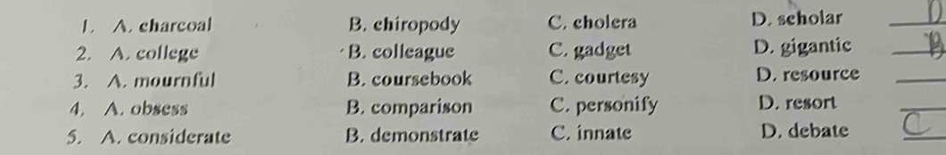 A. charcoal B. chiropody C. cholera D. scholar_
2. A. college B. colleague C. gadget D. gigantic_
3. A. mournful B. coursebook C. courtesy D. resource_
4. A. obsess B. comparison C. personify D. resort
_
5. A. considerate B. demonstrate C. innate D. debate
_